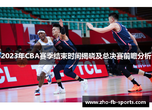 2023年CBA赛季结束时间揭晓及总决赛前瞻分析