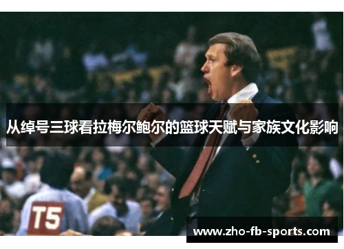 从绰号三球看拉梅尔鲍尔的篮球天赋与家族文化影响 从绰号三球看拉梅尔鲍尔的篮球天赋与家族文化影响