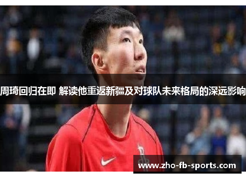 周琦回归在即 解读他重返新疆及对球队未来格局的深远影响 周琦回归在即 解读他重返新疆及对球队未来格局的深远影响
