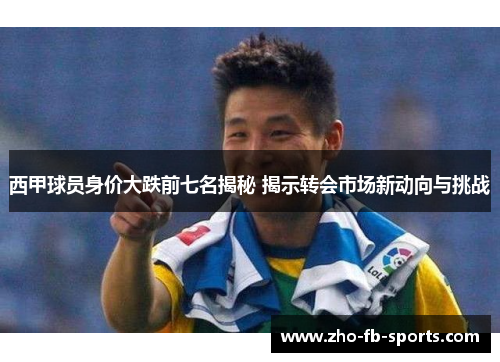 西甲球员身价大跌前七名揭秘 揭示转会市场新动向与挑战