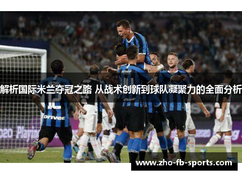 解析国际米兰夺冠之路 从战术创新到球队凝聚力的全面分析
