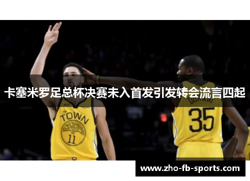卡塞米罗足总杯决赛未入首发引发转会流言四起 卡塞米罗足总杯决赛未入首发引发转会流言四起