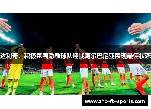 达利奇：积极氛围激励球队迎战阿尔巴尼亚展现最佳状态